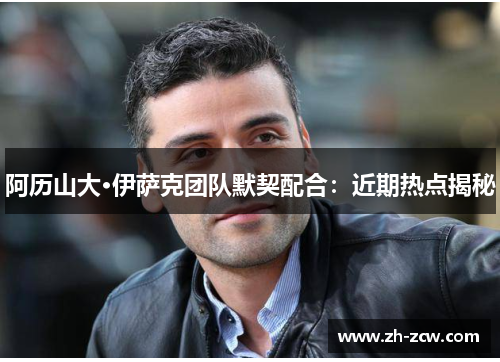 阿历山大·伊萨克团队默契配合：近期热点揭秘