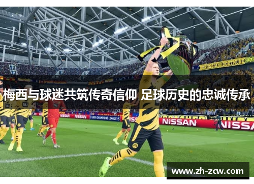 梅西与球迷共筑传奇信仰 足球历史的忠诚传承